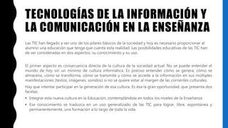 TECNOLOGÍAS DE LA INFORMACIÓN Y
LA COMUNICACIÓN EN LA ENSEÑANZA
Las TIC han llegado a ser uno de los pilares básicos de la sociedad y hoy es necesario proporcionar al
alumno una educación que tenga que cuenta esta realidad. Las posibilidades educativas de las TIC han
de ser consideradas en dos aspectos: su conocimiento y su uso.
El primer aspecto es consecuencia directa de la cultura de la sociedad actual. No se puede entender el
mundo de hoy sin un mínimo de cultura informática. Es preciso entender cómo se genera, cómo se
almacena, cómo se transforma, cómo se transmite y cómo se accede a la información en sus múltiples
manifestaciones (textos, imágenes, sonidos) si no se quiere estar al margen de las corrientes culturales.
Hay que intentar participar en la generación de esa cultura. Es ésa la gran oportunidad, que presenta dos
facetas:
• Integrar esta nueva cultura en la Educación, contemplándola en todos los niveles de la Enseñanza
• Ese conocimiento se traduzca en un uso generalizado de las TIC para lograr, libre, espontánea y
permanentemente, una formación a lo largo de toda la vida.
 
