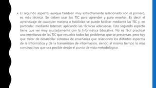 • El segundo aspecto, aunque también muy estrechamente relacionado con el primero,
es más técnico. Se deben usar las TIC para aprender y para enseñar. Es decir el
aprendizaje de cualquier materia o habilidad se puede facilitar mediante las TIC y, en
particular, mediante Internet, aplicando las técnicas adecuadas. Este segundo aspecto
tiene que ver muy ajustadamente con la Informática Educativa. No es fácil practicar
una enseñanza de las TIC que resuelva todos los problemas que se presentan, pero hay
que tratar de desarrollar sistemas de enseñanza que relacionen los distintos aspectos
de la Informática y de la transmisión de información, siendo al mismo tiempo lo más
constructivos que sea posible desde el punto de vista metodológico.
 