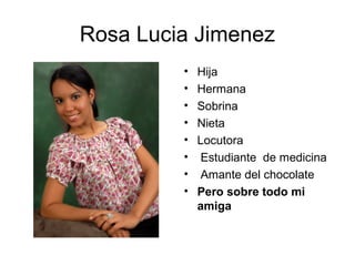 Rosa Lucia Jimenez
         •   Hija
         •   Hermana
         •   Sobrina
         •   Nieta
         •   Locutora
         •    Estudiante de medicina
         •    Amante del chocolate
         •   Pero sobre todo mi
             amiga
 