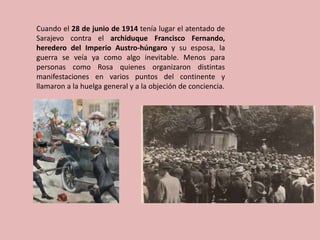 Cuando el 28 de junio de 1914 tenía lugar el atentado de
Sarajevo contra el archiduque Francisco Fernando,
heredero del Imperio Austro-húngaro y su esposa, la
guerra se veía ya como algo inevitable. Menos para
personas como Rosa quienes organizaron distintas
manifestaciones en varios puntos del continente y
llamaron a la huelga general y a la objeción de conciencia.
 