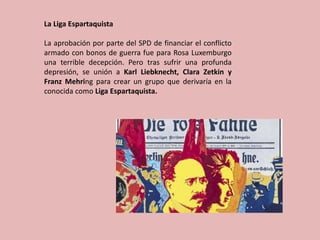 La Liga Espartaquista
La aprobación por parte del SPD de financiar el conflicto
armado con bonos de guerra fue para Rosa Luxemburgo
una terrible decepción. Pero tras sufrir una profunda
depresión, se unión a Karl Liebknecht, Clara Zetkin y
Franz Mehring para crear un grupo que derivaría en la
conocida como Liga Espartaquista.
 