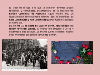 La labor de la liga, a la que se sumaron distintos grupos
socialistas y comunistas, desembocaría en la creación del
Partido Comunista de Alemania. Aquel mismo año, un
levantamiento revolucionario terminó con la detención de
Rosa Luxemburgo y Karl Liebknecht quienes fueron asesinados
el mismo día.
Era un frío 15 de enero de 1919 en Berlín. Rosa fallecía tras
recibir reiterados golpes. Su cuerpo fue arrojado a un río y
encontrado días después. La misma suerte sufrieron muchos
otros miembros del partido comunista alemán.
 