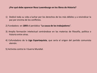 ¿Por qué debe aparecer Rosa Luxemburgo en los libros de Historia?
1) Dedicó toda su vida a luchar por los derechos de los más débiles y a reivindicar la
paz por encima de los conflictos.
2) Fundadora en 1893 el periódico “La causa de los trabajadores”.
3) Amplia formación intelectual centrándose en las materias de filosofía, política o
historia entre otras.
4) Cofundadora de la Liga Espartaquista, que sería el origen del partido comunista
alemán.
5) Activista contra la I Guerra Mundial.
 