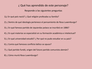¿ Qué has aprendido de este personaje?
Responde a las siguientes preguntas
1)¿ En qué país nació? ¿ Qué religión profesaba su familia?
2) ¿ Dentro de qué ideología pertenece el pensamiento de Rosa Luxemburgo?
3) ¿ En qué famoso partido de izquierdas polaco se inscribió en 1886?
4) ¿ En qué materias se especializó en su formación académica e intelectual?
5) ¿ En qué universidad estudió? ¿ Por qué no pudo estudiar en su país?
6) ¿ Contra qué famosos conflicto bélico se opuso?
7) ¿ Qué partido fundó, origen del futuro partido comunista alemán?
8) ¿ Cómo murió Rosa Luxemburgo?
 