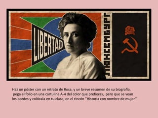 Haz un póster con un retrato de Rosa, y un breve resumen de su biografía,
pega el folio en una cartulina A-4 del color que prefieras, pero que se vean
los bordes y colócala en tu clase, en el rincón ”Historia con nombre de mujer”
 