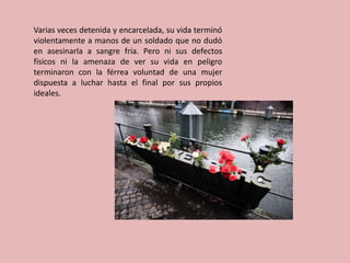 Varias veces detenida y encarcelada, su vida terminó
violentamente a manos de un soldado que no dudó
en asesinarla a sangre fría. Pero ni sus defectos
físicos ni la amenaza de ver su vida en peligro
terminaron con la férrea voluntad de una mujer
dispuesta a luchar hasta el final por sus propios
ideales.
 