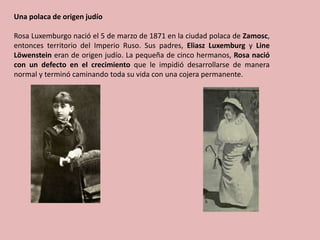 Una polaca de origen judío
Rosa Luxemburgo nació el 5 de marzo de 1871 en la ciudad polaca de Zamosc,
entonces territorio del Imperio Ruso. Sus padres, Eliasz Luxemburg y Line
Löwenstein eran de origen judío. La pequeña de cinco hermanos, Rosa nació
con un defecto en el crecimiento que le impidió desarrollarse de manera
normal y terminó caminando toda su vida con una cojera permanente.
 
