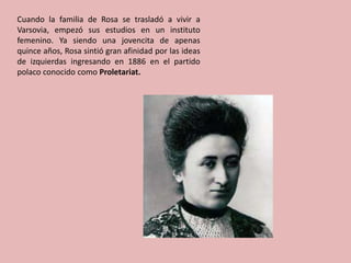Cuando la familia de Rosa se trasladó a vivir a
Varsovia, empezó sus estudios en un instituto
femenino. Ya siendo una jovencita de apenas
quince años, Rosa sintió gran afinidad por las ideas
de izquierdas ingresando en 1886 en el partido
polaco conocido como Proletariat.
 