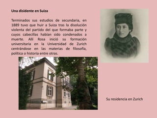 Una disidente en Suiza
Terminados sus estudios de secundaria, en
1889 tuvo que huir a Suiza tras la disolución
violenta del partido del que formaba parte y
cuyos cabecillas habían sido condenados a
muerte. Allí Rosa inició su formación
universitaria en la Universidad de Zurich
centrándose en las materias de filosofía,
política o historia entre otras.
Su residencia en Zurich
 