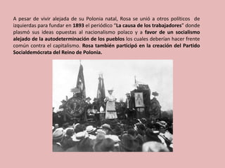 A pesar de vivir alejada de su Polonia natal, Rosa se unió a otros políticos de
izquierdas para fundar en 1893 el periódico “La causa de los trabajadores” donde
plasmó sus ideas opuestas al nacionalismo polaco y a favor de un socialismo
alejado de la autodeterminación de los pueblos los cuales deberían hacer frente
común contra el capitalismo. Rosa también participó en la creación del Partido
Socialdemócrata del Reino de Polonia.
 