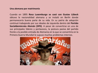 Una alemana por matrimonio
Cuando en 1895 Rosa Luxemburgo se casó con Gustav Lübeck
obtuvo la nacionalidad alemana y se instaló en Berlín donde
permanecería buena parte de su vida. En su patria de adopción
continuó trabajando por sus ideales de izquierda dentro del Partido
Socialdemócrata Alemán (SPD). A pesar de convertirse en una de
sus principales líderes y portavoces, la postura pasiva del partido
frente a la posible entrada de Alemania en la que se convertiría en la
Primera Guerra Mundial le supuso muchos problemas internos.
 