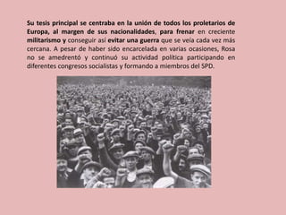 Su tesis principal se centraba en la unión de todos los proletarios de
Europa, al margen de sus nacionalidades, para frenar en creciente
militarismo y conseguir así evitar una guerra que se veía cada vez más
cercana. A pesar de haber sido encarcelada en varias ocasiones, Rosa
no se amedrentó y continuó su actividad política participando en
diferentes congresos socialistas y formando a miembros del SPD.
 