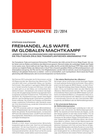 STANDPUNKTE 
ROSA LUXEMBURG STIFTUNG 
23 / 2014 
STEPHAN KAUFMANN 
FREIHANDEL ALS WAFFE 
IM GLOBALEN MACHTKAMPF 
JENSEITS VON CHLORHÜHNCHEN UND SCHIEDSGERICHTEN: 
DIE POLITISCHEN ZIELE DES TRANSATLANTISCHEN ABKOMMENS TTIP 
Die Transatlantic Trade and Investment Partnership (TTIP) zwischen den USA und der EU ist ein Mega-Projekt. Von vie-len 
Seiten wird vor Risiken und Gefahren des Abkommens gewarnt. Dennoch treiben die zuständigen Stellen das Projekt 
immer weiter voran. Damit stellt sich die Frage: Warum wollen die EU und die USA überhaupt TTIP? Oder anders: Wofür 
nehmen sie mögliche Risiken des Abkommens in Kauf? Die in Aussicht gestellten Effekte auf Wirtschaftswachstum und 
Arbeitsplätze sind gering. Der Plan der EU, ihrer Mitgliedsstaaten und der USA ist vielmehr, durch eine Kooperation ihre 
Stellung in der globalen Konkurrenz zu stärken – nicht nur wirtschaftlich, auch machtpolitisch. Damit steckt das Projekt 
gleichzeitig voller Widersprüche, denn es ist eine Kooperation von Konkurrenten.1 
Seit Sommer 2013 verhandeln die EU-Kommission und die 
US-Regierung über den Abschluss des Abkommens TTIP, 
und damit über einen umfassenden Abbau von Handels-hemmnissen. 
Dazu gehören in geringerem Maße Zölle (die 
es im Handel zwischen Europa und USA kaum noch gibt); 
vor allem geht es um den Abbau von «nichttarifären Han-delshemmnissen 
». Das bedeutet unter anderem die Anglei-chung 
oder die gegenseitige Anerkennung regionaler bezie-hungsweise 
nationaler Produktnormen, Prüfverfahren und 
Standards. Als «Handelshemmnisse» werden diese Regeln 
definiert, weil ihre Befolgung den Unternehmen zusätzliche 
Kosten aufbürdet. Sie müssen ihre Produkte und Dienstleis-tungen 
zusätzlichen Prüfverfahren oder Standards anpas-sen. 
Eine Vereinheitlichung, würde den Unternehmen eine 
Menge Kosten ersparen. 
Mit TTIP entstünde zudem ein riesiger Wirtschaftsblock: 
Auf die Mitgliedsstaaten der EU und die USA entfällt fast die 
Hälfte des globalen Bruttoinlandsprodukts, sie bestreiten 
30 Prozent des weltweiten Güter- und 40 Prozent des Dienst-leistungshandels. 
Beide Blöcke sind füreinander jeweils der 
wichtigste Handelspartner. 
DIE VORGESCHICHTE 
Anläufe zu einer neuen transatlantischen Wirtschafts-kooperation 
gab es schon viele. Doch sie sind bislang alle 
gescheitert. Um die neue Dynamik zu verstehen und den 
besonderen Drang zum Abschluss von TTIP, muss man die 
Hintergründe betrachten, die den Druck auf die EU und die 
USA erhöht haben, wieder stärker zusammenzurücken. 
1. Der relative Machtverlust des «Westens»2 
Seit einigen Jahren sind Europa und die Vereinigten Staaten 
mit neuen potenten Konkurrenten konfrontiert. Hierzu zählt in 
erster Linie die Gruppe der BRICS-Staaten, vor allem China.3 
In der Folge des Aufstiegs dieser Staaten (Brasilien, Russland, 
Indien, China und Südafrika) haben die alten Mächte des 
«Westens» Weltmarktanteile verloren.4 Mit ihrer größeren 
wirtschaftlichen Potenz wächst den BRICS-Staaten auch poli-tische 
und militärische Macht zu. In Kooperation treten sie zu-nehmend 
als Kontrahenten des «Westens» auf, zum Beispiel 
in internationalen Gremien wie dem Internationalen Wäh-rungsfonds, 
der Weltbank oder der Welthandelsorganisation. 
2. Die schwindende Bedeutung 
der Welthandelsorganisation 
Für internationale Handelsfragen zuständig war in den ver-gangenen 
zwei Jahrzehnten die Welthandelsorganisation 
(WTO). Sie «basierte auf einem Konsens der Staaten, wurde 
aber faktisch gelenkt von den USA und der EU/EG».5 Für sie 
war die WTO das Instrument, per Regelsetzung ihre Handels-interessen 
für alle anderen Staaten rechtsverbindlich zu ma-chen. 
Insbesondere sollte die WTO dazu dienen, den chinesi-schen 
Markt zu «öffnen». Doch mit dem Machtzuwachs der 
Schwellen- und Entwicklungsländer lassen sich die gegen-sätzlichen 
Interessen nicht mehr auf einen Nenner bringen. 
Die jüngste Welthandelsrunde (Doha-Runde) ist in einer Sack-gasse 
gelandet. «Der ‹Club›, der 50 Jahre lang Weltwirtschaft 
und -handel gelenkt hat, ist offensichtlich nicht länger in der 
Lage, seine Positionen den anderen Parteien aufzuzwingen.»6 
 