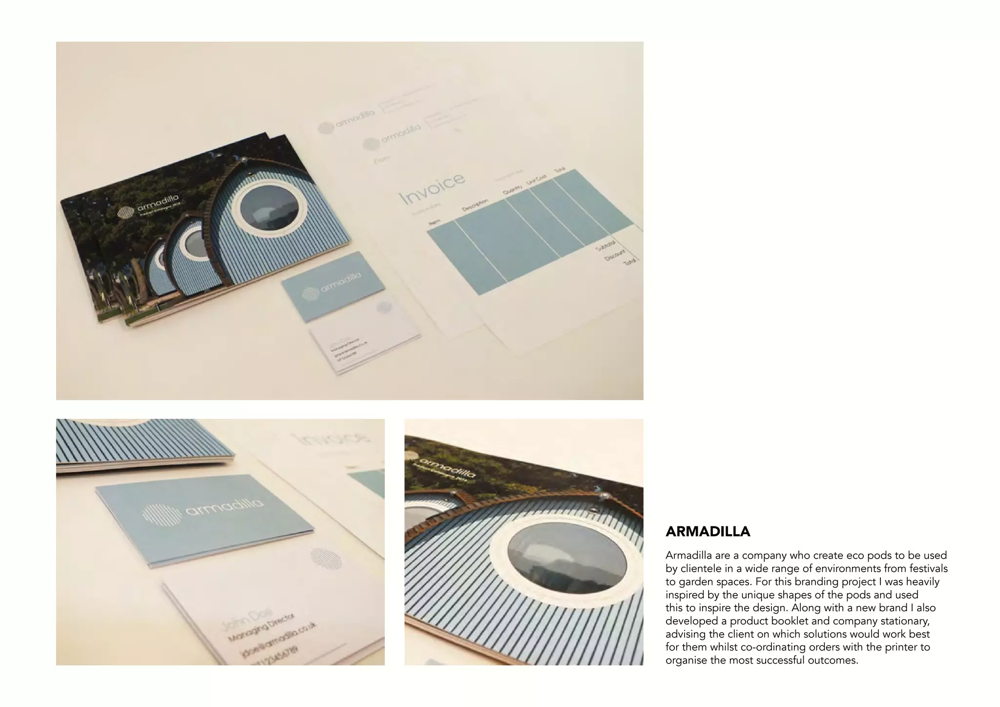 Armadilla are a company who create eco pods to be used
by clientele in a wide range of environments from festivals
to garden spaces. For this branding project I was heavily
inspired by the unique shapes of the pods and used
this to inspire the design. Along with a new brand I also
developed a product booklet and company stationary,
advising the client on which solutions would work best
for them whilst co-ordinating orders with the printer to
organise the most successful outcomes.
ARMADILLA
 