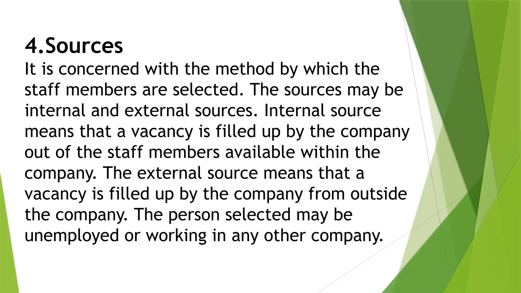 4.Sources
It is concerned with the method by which the
staff members are selected. The sources may be
internal and external sources. Internal source
means that a vacancy is filled up by the company
out of the staff members available within the
company. The external source means that a
vacancy is filled up by the company from outside
the company. The person selected may be
unemployed or working in any other company.
 
