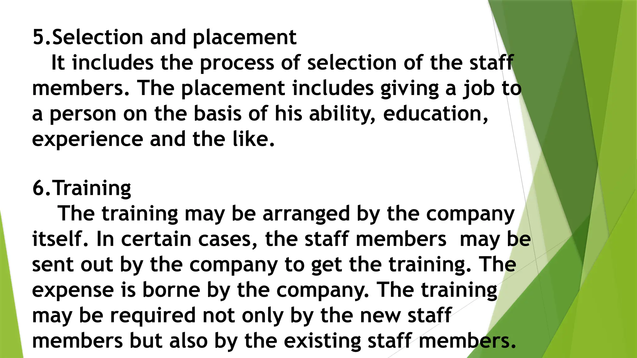 5.Selection and placement
It includes the process of selection of the staff
members. The placement includes giving a job to
a person on the basis of his ability, education,
experience and the like.
6.Training
The training may be arranged by the company
itself. In certain cases, the staff members may be
sent out by the company to get the training. The
expense is borne by the company. The training
may be required not only by the new staff
members but also by the existing staff members.
 