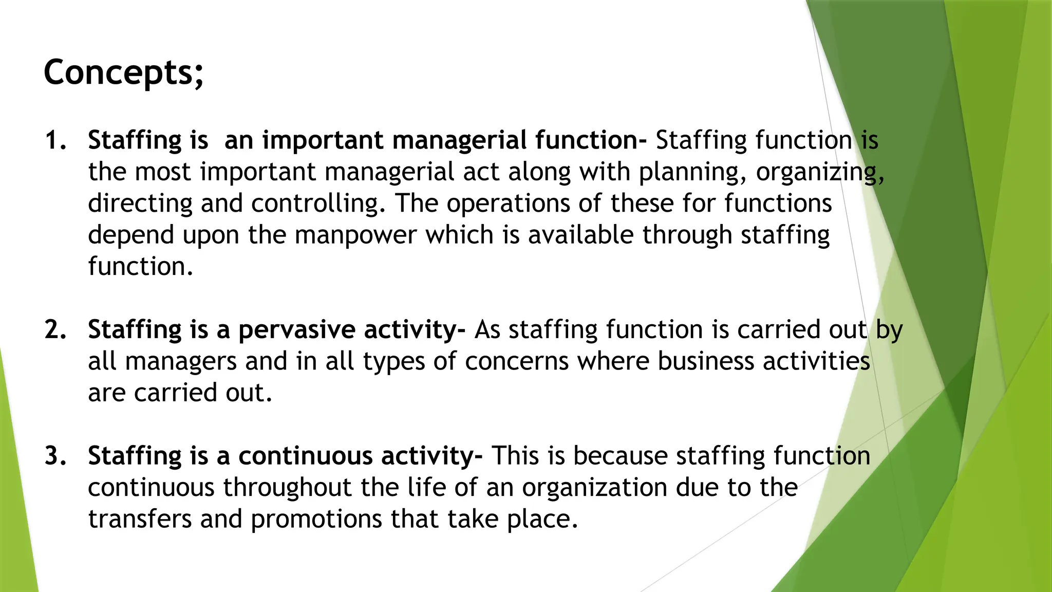 Concepts;
1. Staffing is an important managerial function- Staffing function is
the most important managerial act along with planning, organizing,
directing and controlling. The operations of these for functions
depend upon the manpower which is available through staffing
function.
2. Staffing is a pervasive activity- As staffing function is carried out by
all managers and in all types of concerns where business activities
are carried out.
3. Staffing is a continuous activity- This is because staffing function
continuous throughout the life of an organization due to the
transfers and promotions that take place.
 
