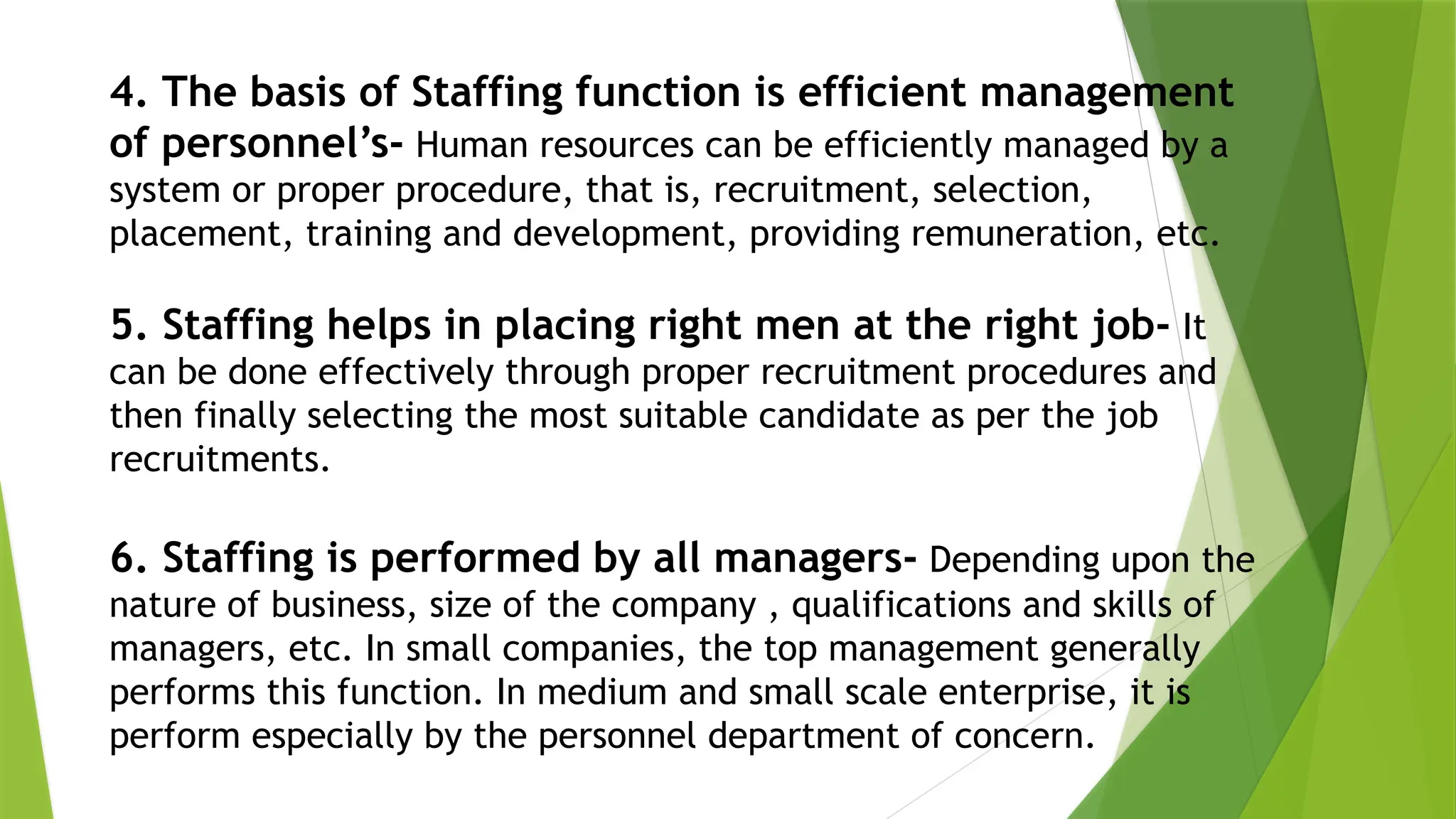 4. The basis of Staffing function is efficient management
of personnel’s- Human resources can be efficiently managed by a
system or proper procedure, that is, recruitment, selection,
placement, training and development, providing remuneration, etc.
5. Staffing helps in placing right men at the right job- It
can be done effectively through proper recruitment procedures and
then finally selecting the most suitable candidate as per the job
recruitments.
6. Staffing is performed by all managers- Depending upon the
nature of business, size of the company , qualifications and skills of
managers, etc. In small companies, the top management generally
performs this function. In medium and small scale enterprise, it is
perform especially by the personnel department of concern.
 