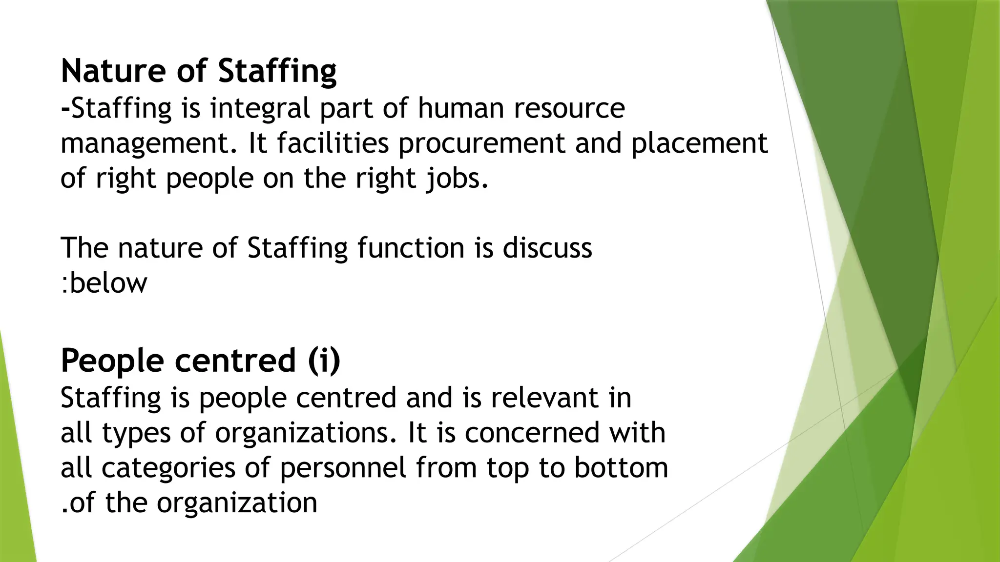 Nature of Staffing
-Staffing is integral part of human resource
management. It facilities procurement and placement
of right people on the right jobs.
The nature of Staffing function is discuss
below
:
(
i
)
People centred
Staffing is people centred and is relevant in
all types of organizations. It is concerned with
all categories of personnel from top to bottom
of the organization
.
 