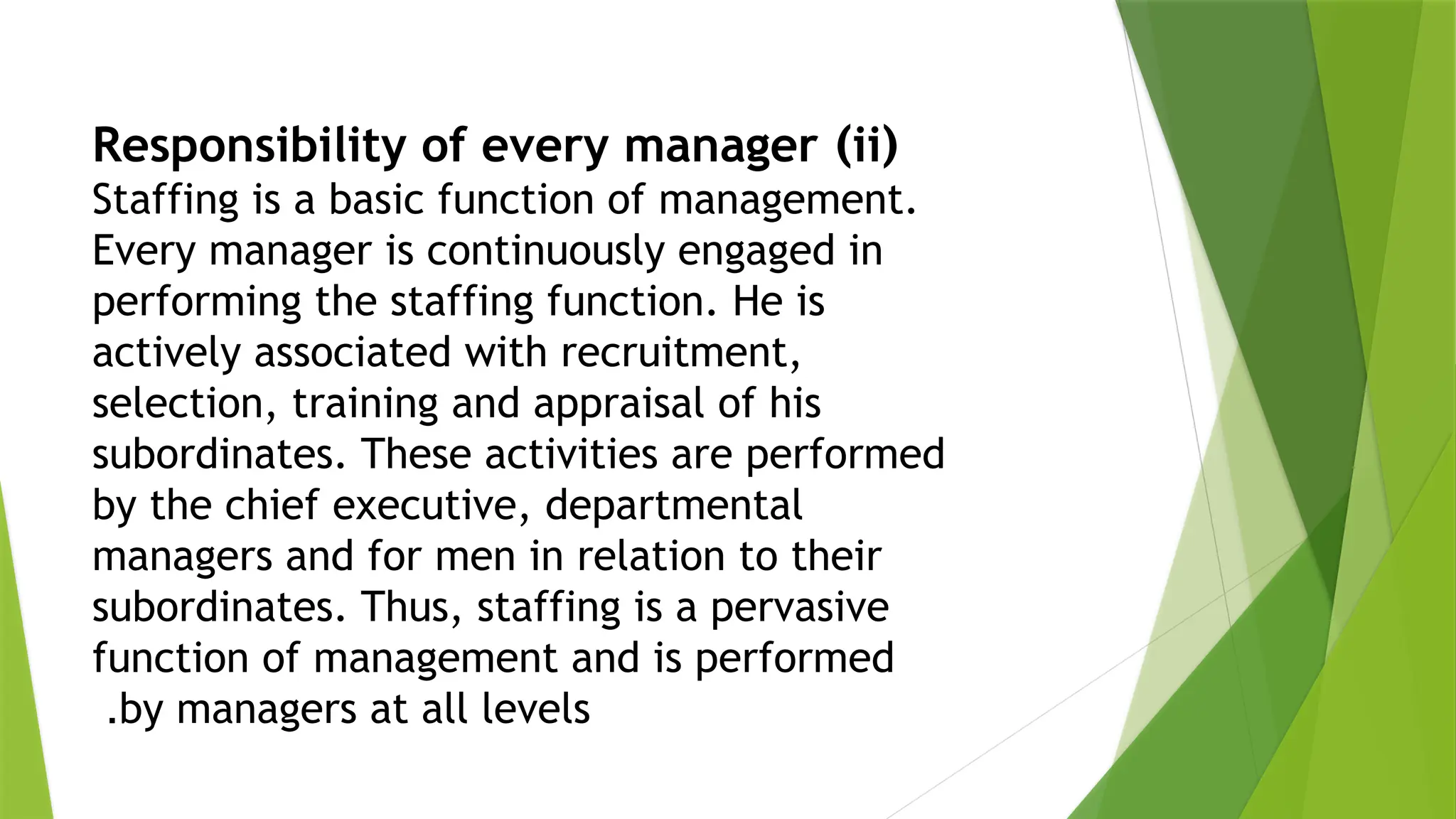 (
ii
)
Responsibility of every manager
Staffing is a basic function of management.
Every manager is continuously engaged in
performing the staffing function. He is
actively associated with recruitment,
selection, training and appraisal of his
subordinates. These activities are performed
by the chief executive, departmental
managers and for men in relation to their
subordinates. Thus, staffing is a pervasive
function of management and is performed
by managers at all levels
.
 