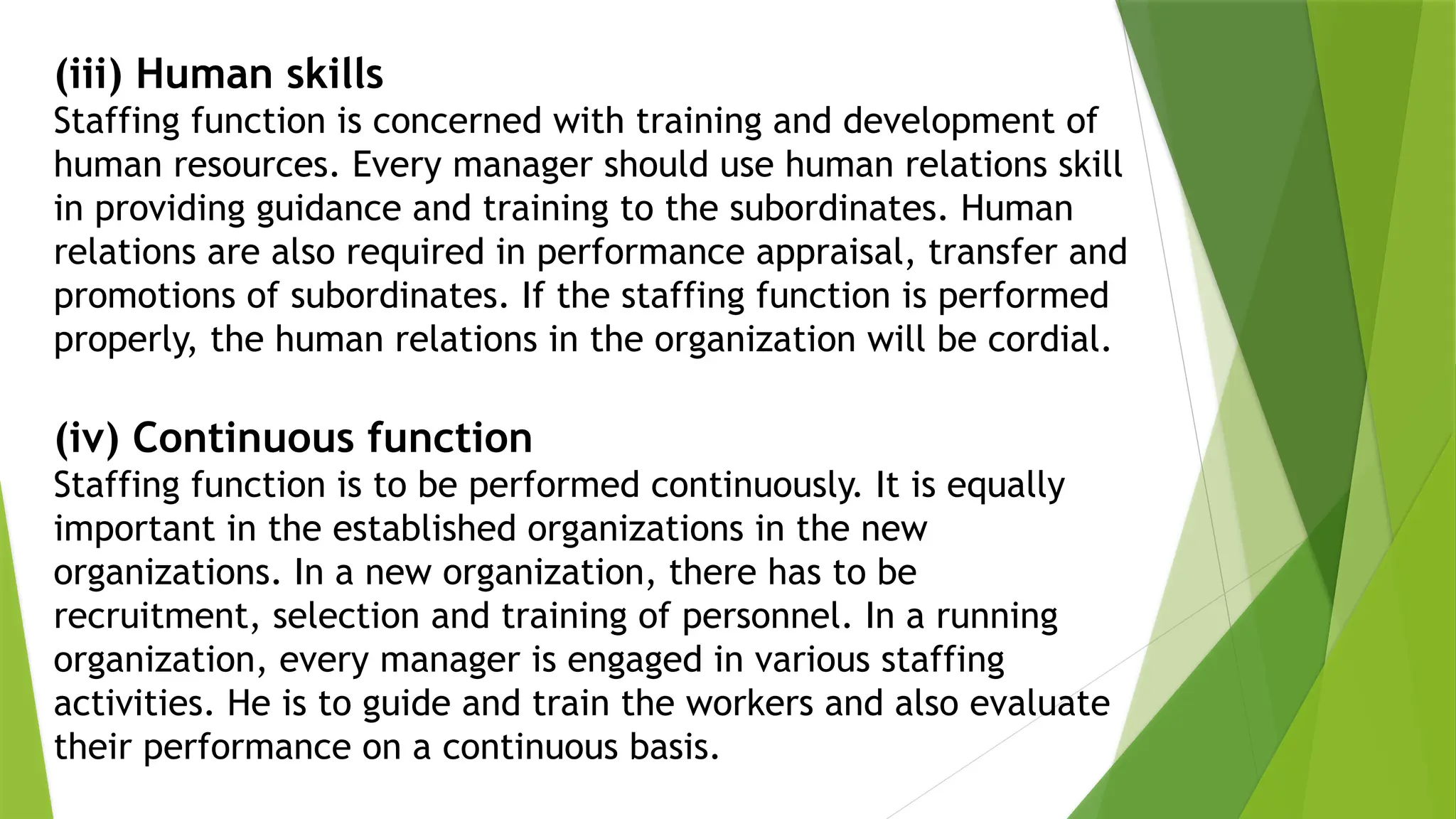 (iii) Human skills
Staffing function is concerned with training and development of
human resources. Every manager should use human relations skill
in providing guidance and training to the subordinates. Human
relations are also required in performance appraisal, transfer and
promotions of subordinates. If the staffing function is performed
properly, the human relations in the organization will be cordial.
(iv) Continuous function
Staffing function is to be performed continuously. It is equally
important in the established organizations in the new
organizations. In a new organization, there has to be
recruitment, selection and training of personnel. In a running
organization, every manager is engaged in various staffing
activities. He is to guide and train the workers and also evaluate
their performance on a continuous basis.
 
