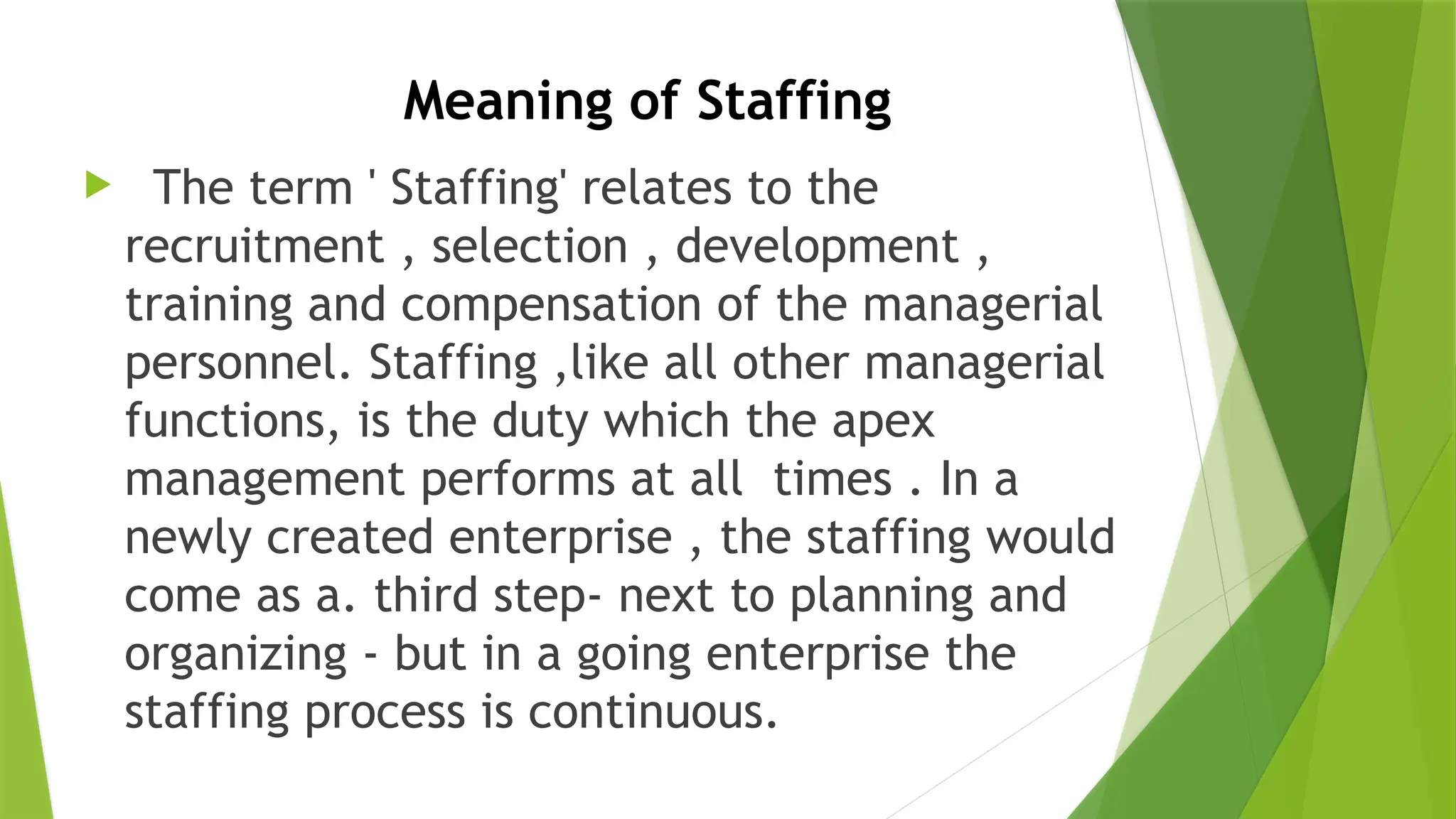 Meaning of Staffing
 The term ' Staffing' relates to the
recruitment , selection , development ,
training and compensation of the managerial
personnel. Staffing ,like all other managerial
functions, is the duty which the apex
management performs at all times . In a
newly created enterprise , the staffing would
come as a. third step- next to planning and
organizing - but in a going enterprise the
staffing process is continuous.
 