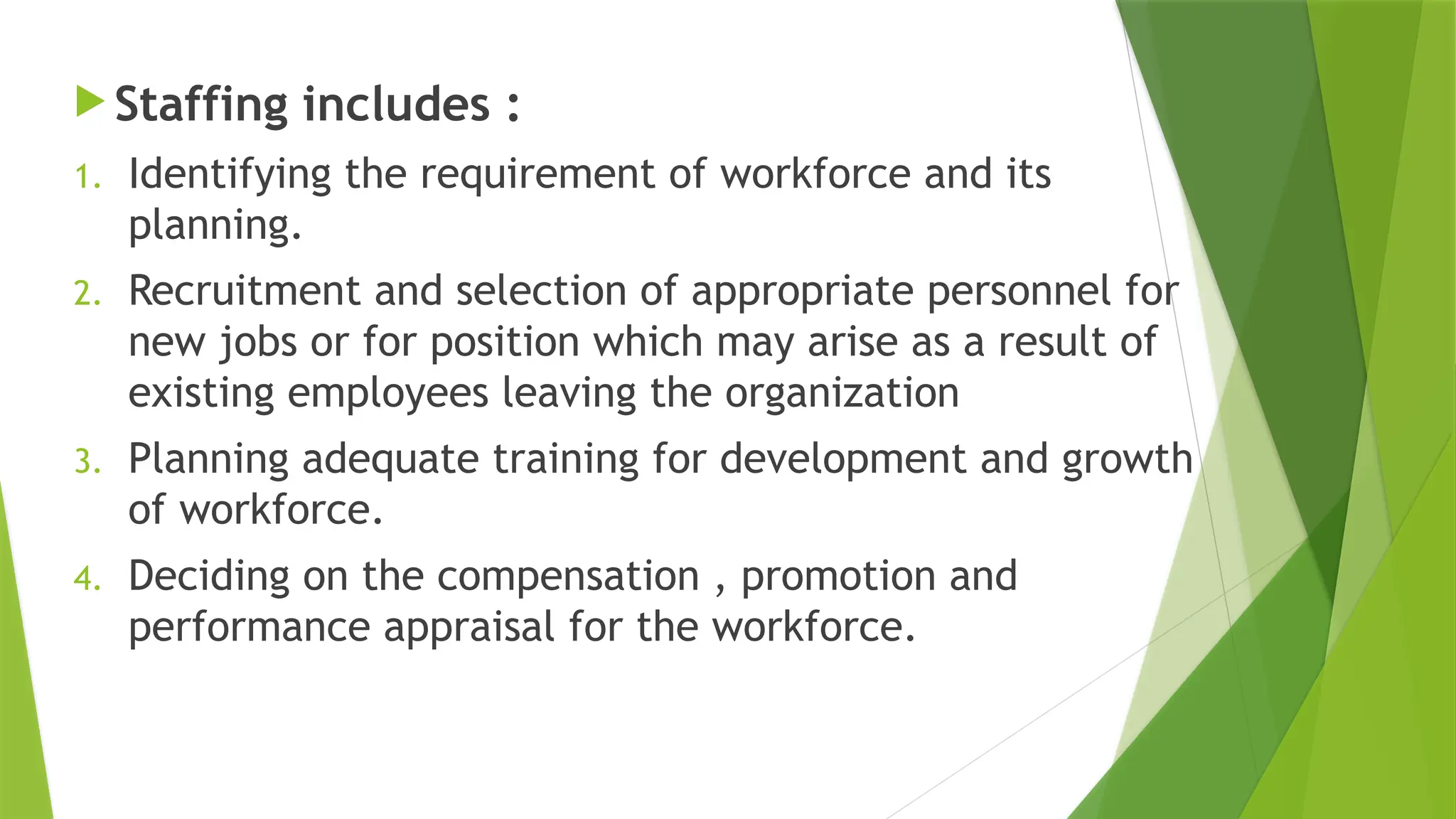  Staffing includes :
1. Identifying the requirement of workforce and its
planning.
2. Recruitment and selection of appropriate personnel for
new jobs or for position which may arise as a result of
existing employees leaving the organization
3. Planning adequate training for development and growth
of workforce.
4. Deciding on the compensation , promotion and
performance appraisal for the workforce.
 