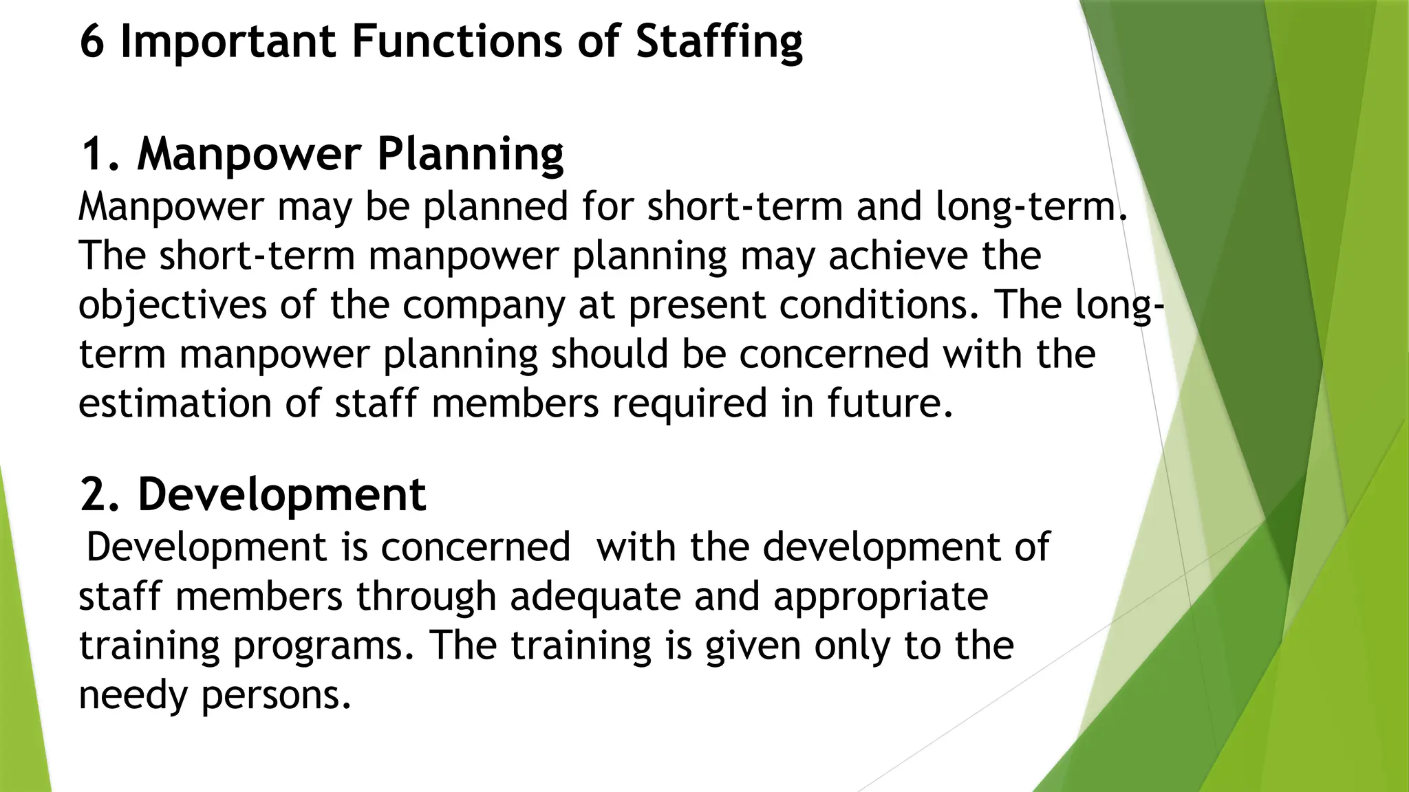 2. Development
Development is concerned with the development of
staff members through adequate and appropriate
training programs. The training is given only to the
needy persons.
6 Important Functions of Staffing
1. Manpower Planning
Manpower may be planned for short-term and long-term.
The short-term manpower planning may achieve the
objectives of the company at present conditions. The long-
term manpower planning should be concerned with the
estimation of staff members required in future.
 