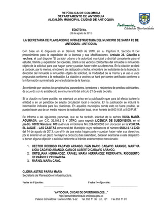 REPÚBLICA DE COLOMBIA
DEPARTAMENTO DE ANTIOQUIA
ALCALDÍA MUNICIPAL CIUDAD DE ANTIOQUIA
“ANTIOQUIA, CIUDAD DE OPORTUNIDADES…”
http://santafedeantioquia-antioquia.gov.co
Palacio Consistorial Carrera 9 No. 9-22 Tel. 853 11 36 Ext. 101 Fax 853 11 01
EDICTO No.
(26 de agosto de 2013)
LA SECRETARIA DE PLANEACION E INFRAESTRUCTURA DEL MUNICIPIO DE SANTA FE DE
ANTIOQUIA - ANTIOQUIA
Con base en lo dispuesto en el Decreto 1469 de 2010, en su Capítulo II, Sección II Del
procedimiento para la expedición de la licencia y sus Modificaciones, Artículo 29. Citación a
vecinos, el cual dispone “El curador urbano o la autoridad municipal o distrital competente para el
estudio, trámite y expedición de licencias, citará a los vecinos colindantes del inmueble o inmuebles
objeto de la solicitud para que hagan parte y puedan hacer valer sus derechos. En la citación se dará
a conocer, por lo menos, el número de radicación y fecha, el nombre del solicitante de la licencia, la
dirección del inmueble o inmuebles objeto de solicitud, la modalidad de la misma y el uso o usos
propuestos conforme a la radicación. La citación a vecinos se hará por correo certificado conforme a
la información suministrada por el solicitante de la licencia.
Se entiende por vecinos los propietarios, poseedores, tenedores o residentes de predios colindantes,
de acuerdo con lo establecido en el numeral 6 del artículo 21 de este decreto.
Si la citación no fuere posible, se insertará un aviso en la publicación que para tal efecto tuviere la
entidad o en un periódico de amplia circulación local o nacional. En la publicación se incluirá la
información indicada para las citaciones. En aquellos municipios donde esto no fuere posible, se
puede hacer uso de un medio masivo de radiodifusión local, en el horario de 8:00 A.M. a 8:00 P.M.”
Se Informa a las siguientes personas, que se ha recibido solicitud de la señora ROSA MARÍA
AGUINAGA, con C.C. 32.101.615 Y OTRO, para expedir LICENCIA DE SUBDIVISIÓN, en el
predio: 00022 Manzana: 009 matrícula inmobiliaria Nro.024-0000588 con ubicación en la VEREDA
EL JAGUE – LAS CASITAS-zona rural del Municipio; cuyo radicado es el número 05042-0-13-0200
del 14 de agosto de 2013, con el fin de que estos hagan parte y puedan hacer valer sus derechos;
por lo anterior en un plazo no mayor a cinco (5) días calendario, deberán acercarse a este despacho
si tienen alguna objeción o solicitud referente al trámite anteriormente mencionado:
1. HECTOR RODRIGO CADAVID ARANGO, IVÁN DARIO CADAVID ARANGO, MARTHA
LIGIA CADAVID ARANGO, CARLOS ALBERTO CADAVID ARANGO.
2. ORTELIANA HERNÁNDEZ, RAFAEL MARÍA HERNÁNDEZ PIEDRAHITA, RIGOBERTO
HERNÁNDEZ PIEDRAHITA.
3. RAFAEL MARÍA CANO.
GLORIA ASTRID PARRA MARIN
Secretaria de Planeación e Infraestructura.
Fecha de Fijación: Fecha Desfijcación:
_______________ ____________________
 