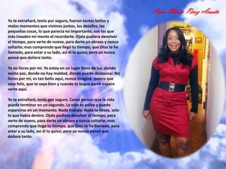 Rosa María Pérez Acosta
Yo te extrañaré, tenlo por seguro, fueron tantos bellos y
malos momentos que vivimos juntos, los detalles, las
pequeñas cosas, lo que parecía no importante, son las que
más invaden mi mente al recordarte. Ojala pudiera devolver
el tiempo, para verte de nuevo, para darte un abrazo y nunca
soltarte; mas comprendo que llegó tu tiempo, que Dios te ha
llamado, para estar a su lado, así él lo quiso; pero yo nunca
pensé que doliera tanto.

Ya no llores por mí. Yo estoy en un lugar lleno de luz, donde
existe paz, donde no hay maldad, donde puedo descansar. No
llores por mí, es tan bello aquí, nunca imaginé, quiero que
seas feliz, que te vaya bien y cuando te toque partir espero
verte aquí.

Yo te extrañaré, tenlo por seguro. Como pensar que la vida
puede terminar en un segundo. La vida es polvo y puede
esparcirse en un momento. Nada trajiste. Nada te llevas, solo
lo que había dentro. Ojala pudiera devolver el tiempo, para
verte de nuevo, para darte un abrazo y nunca soltarte; mas
comprendo que llego tu tiempo, que Dios te ha llamado, para
estar a su lado, así él lo quiso; pero yo nunca pensé que
doliera tanto.
 