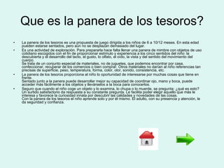 Que es la panera de los tesoros? La panera de los tesoros es una propuesta de juego dirigida a los niños de 6 a 10/12 meses. En esta edad pueden estarse sentados, pero aún no se desplazan demasiado del lugar. Es una actividad de exploración. Para prepararla hace falta llenar una panera de mimbre con objetos de uso cotidiano escogidos con el fin de proporcionar estímulo y experiencia a los cinco sentidos del niño: la descubierta y el desarrollo del tacto, el gusto, lo olfato, el oído, la vista y del sentido del movimiento del cuerpo. Se trata de un conjunto especial de materiales, no de juguetes, que podemos encontrar por casa, confeccionar, recuperar de los comercios o bien comprar. Otros materiales no darían al niño referencias tan precisas de superficie, peso, temperatura, forma, color, olor, sonido, consistencia, etc. La panera de los tesoros proporciona al niño lo oportunidad de interesarse por muchas cosas que tiene en frente. Sentado junto a la panera puede desarrollar mejor su capacidad de coordinar ojo, mano y boca, puede acceder más fácilmente a los objetos y llevárselos a la boca para conocerlos. Seguro que cuando el niño coge un objeto y lo examina, lo chupa o lo muerde, se pregunta: ¿qué es esto? Un surtido satisfactorio da respuesta a su constante pregunta. Le facilita poder elegir aquello que más le interesa y favorece la curiosidad innata por descubrir las calidades y novedades de las cosas. Con la panera de los tesoros el niño aprende solo y por él mismo. El adulto, con su presencia y atención, le da seguridad y confianza. 