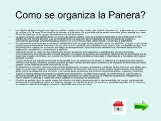 Como se organiza la Panera? Los objetos se eligen uno por uno según su calidad: madera, mimbre, metal, paja, objetos naturales, etc.; y se ponen en una panera de mimbre duro de unos 35 centímetros de diámetro y 8 de altura. Es importante que la panera sea sólida, plana, estable y sin asas. El niño se tiene que poder apoyar cómodamente sin que se le tumbe. La panera se llena completamente con un mínimo de sesenta objetos. Este es el surtido satisfactorio. La presentaremos al niño siempre de una manera atractiva y así la mantendremos. La selección de los materiales se hará con objetivos creativos y renovadores, pensando y planeando cómo podemos dar a los niños la mejor «dieta mental», equilibrada y estimulante. Es conveniente tener la panera en un rincón estable de la sala de juego de los pequeños, sobre una alfombra. Un lugar propio donde puedan jugar cómodamente tres niños a la vez como mucho, sentados cerca alrededor de la panera, para qué puedan acceder muy fácilmente a los objetos con las manos, sin riesgo de desequilibrarse. Hace falta evitar interferencias y favorecer siempre la libre exploración, manipulación, concentración y atención. Durante el tiempo de juego con los objetos de la panera, ayudamos a los pequeños a establecer los primeros contactos, comunicaciones e interés entre ellos a través del juego. Los objetos de la panera son auténticas herramientas de aprendizaje que se tienen que respetar como tales, aun cuando muchos son utensilios domésticos habituales o materiales de la naturaleza sin ninguna finalidad concreta. Cuando se hace una actividad como esta en la escuela cuna, se prepara con el interés, la reflexión y la colaboración de todos los miembros del equipo, pensando también cual será la mejor manera que los padres participen y se impliquen en la recolección de los objetos y en la observación de la evolución de su hijo. Es importante y necesario observar cuales son las preferencias, procesos, actividades y actitudes de los niños con cada objeto para saber con qué criterio haremos la renovación del material. Se renovarán sólo unos cuántos objetos periódicamente. Los de antes serán puntos de referencia para los niños, y los nuevos serán el estímulo que los hará mantenerse activos, creativos y divertidos. Todos los objetos escogidos se tienen que poder lavar diariamente y se debe tener cuidado de mantenerlos en buen estado e ir eliminando aquello que se eche a perder. Hace falta renovarlos con cierta frecuencia: la presencia demasiado prolongada de un mismo objeto no estimula el interés del niño ni satisface su curiosidad de exploración. El adulto se sentará cerca de dónde juegan los niños en una silla ni demasiado alta ni demasiado baja, de manera que le permita mantenerse a una distancia óptima por observar el juego, sin interferir la acción de los niños y dándoles seguridad con su mirada y su presencia, atenta e interesada, receptiva y disponible para todos los niños. 