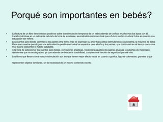 Porqué son importantes en bebés? La lectura de un libro tiene   efectos positivos sobre la estimulación temprana de un bebé además de unificar mucho más los lazos con él, transformándose en un calmante natural a la hora de acostarse, asumiéndolo como un ritual que a futuro rendirá muchos frutos en cuanto a su educación ser refiere. Los cuentos para bebés permiten a los padres otra forma más de expresar su amor hacia ellos estimulando su autoestima, la mayoría de éstos libros son creados para lograr una estimulación positiva en todos los aspectos para el niño y los padres, que continuará en el tiempo como una muy buena costumbre o habito saludable.  A la hora de seleccionar los cuentos para bebes, por razones practicas, necesitara aquellos de paginas gruesas y cubiertas de materiales resistentes que no se degraden, ya que además de buscar la durabilidad, cumplen una función de seguridad para el niño. Los libros que llevan a una mayor estimulación son los que tienen mejor efecto visual en cuanto a grafica, figuras coloreadas, grandes y que representen objetos familiares, sin la necesidad de un mucho contenido escrito.   