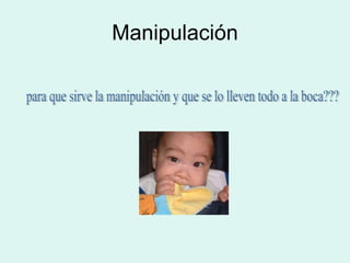 Manipulación para que sirve la manipulación y que se lo lleven todo a la boca??? 