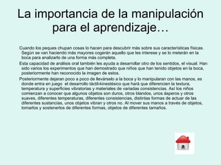 La importancia de la manipulación para el aprendizaje… Cuando los peques chupan cosas lo hacen para descubrir más sobre sus características físicas. Según se van haciendo más mayores cogerán aquello que les interese y se lo meterán en la boca para analizarlo de una forma más completa. Esta capacidad de análisis oral también les ayuda a desarrollar otro de los sentidos, el visual. Han sido varios los experimentos que han demostrado que niños que han tenido objetos en la boca, posteriormente han reconocido la imagen de estos. Posteriormente dejaran poco a poco de llevárselo a la boca y lo manipularan con las manos, es donde entra en juego  el desarrollo táctil-kinestésico que hará que diferencien la textura, temperatura y superficies vibratorias y materiales de variadas consistencias. Así los niños comienzan a conocer que algunos objetos son duros, otros blandos, unos ásperos y otros suaves, diferentes temperaturas, diferentes consistencias, distintas formas de actuar de las diferentes sustancias, unos objetos vibran y otros no. Al mover sus manos a través de objetos, tomarlos y sostenerlos de diferentes formas, objetos de diferentes tamaños. 