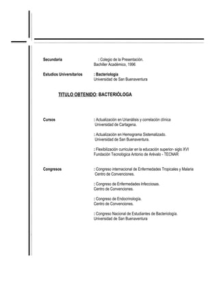 Secundaria                  : Colegio de la Presentación.
                              Bachiller Académico, 1996

    Estudios Universitarios   : Bacteriología
                              Universidad de San Buenaventura


             TITULO OBTENIDO: BACTERIÓLOGA



    Cursos                    : Actualización en Urianálisis y correlación clínica
                               Universidad de Cartagena.

                              : Actualización en Hemograma Sistematizado.
                               Universidad de San Buenaventura.

                              : Flexibilización curricular en la educación superior- siglo XVI
                              Fundación Tecnológica Antonio de Arévalo - TECNAR


    Congresos                 : Congreso internacional de Enfermedades Tropicales y Malaria
                               Centro de Convenciones.

                              : Congreso de Enfermedades Infecciosas.
                              Centro de Convenciones.

                              : Congreso de Endocrinología.
                              Centro de Convenciones.

                              : Congreso Nacional de Estudiantes de Bacteriología.
                              Universidad de San Buenaventura


.
 