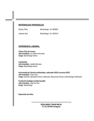 REFERENCIAS PERSONALES

Sydney Peña.                    Bacterióloga. Tel: 6606281

Juliannie Ruiz                  Bacterióloga. Tel: 3530313




EXPERIENCIA LABORAL

Clínica Club de Leones
Jefe Inmediato: Luz Helena Ahumedo
Cargo: Bacterióloga interna


Comfamiliar
Jefe Inmediato: Josefina Barraza
Cargo: Bacterióloga interna


Universidad de Ciencias ambientales y aplicadas UDCA convenio IAFIC
Jefe Inmediato: Víctor León
Cargo: Docente Laboratorio Clínico Veterinario, Bioquímica Clínica y Microbiología Veterinaria

Fundación Zoológico de Barranquilla
Jefe Inmediato: Juliannie Ruiz
Cargo: Bacterióloga



Esperando servirles,




                                ROSA MARIA TRIANA MEJIA
                                 C.C 22.799.595 Cartagena
 