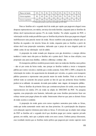 103
Planos de Saúde 23% 5% 4% 3% 2% 15% 6% 5% 4% 3%
Cursos regulares 9% 6% 6% 5% 3% 15% 7% 6% 5% 3%
Cursos superiores 143% 19% 13% 10% 5% 51% 16% 12% 9% 5%
(*) Elaboração própria a partir dos microdados da POF-IBGE
Para as famílias até o segundo decil da renda per capita que pagavam aluguel essas
despesas representavam, em média, um terço da renda familiar, enquanto para as famílias do
último decil representavam apenas 5% da renda familiar. Na edição seguinte da POF, a
valorização real da renda possibilitou que as famílias da primeira faixa que pagavam aluguel
imobilizassem uma parcela menor da renda. Houve também uma pequena redução para as
famílias da segunda e da terceira faixas de renda, enquanto para as famílias a partir do
sétimo decil essa proporção aumentou, indicando que o preço de seus aluguéis pode ter
subido acima de sua valorização real do salário.
A proporção da renda tomada por despesas com gás doméstico e energia elétrica
também é muito mais alta para as famílias até o quinto decil. Entre as duas edições, essa
proporção caiu para essas famílias, embora a diferença continue alta.
Os transportes públicos também pesam muito mais na renda das famílias mais pobres
– não só por conta da baixa renda, mas porque as famílias tendem a trocar o transporte
público por outros veículos a medida que a renda aumenta. Entre 2003 e 2009, a despeito da
valorização da renda e do aquecimento da demanda por veículos, os gastos com transporte
público passaram a representar uma parcela maior da renda familiar. Pode se atribuir se
atribuir tanto ao aumento dos preços quanto ao fato de que nas primeiras faixas famílias
podem ter se utilizado do aumento da renda para realizar mais viagens de transporte público.
Para as famílias da primeira faixa que contratavam planos de saúde, essas despesas
representavam em média 23% da renda na edição de 2002/2003 da POF. Na pesquisa
seguinte, essa proporção caiu bastante, indicando que essas famílias precisariam fazer um
esforço menor para pagar planos de saúde. Interessante observar que para as demais faixas
de renda ocorreu o contrário.
A proporção da renda gasta com cursos regulares aumentou para todas as faixas,
ainda que tenha aumentado muito mais nas duas primeiras. Já a participação das despesas
com educação superior diminuiu para todas as faixas. É relevante que na edição mais antiga
da POF as famílias até o segundo decil que decidem pagar por ensino superior privado
gastam, em média, mais que a própria renda com esses cursos. Embora pareça dissonante,
esse resultado mostra que as famílias muito pobres que pagavam por ensino superior eram
 