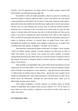 104
exceções e que isso representava um esforço enorme. Na edição seguinte, embora tenha
caído bastante, essa proporção prossegue muito alta.
Seccionando os dados em regiões geográficas, observa-se que para as famílias que
consomem aluguéis, transportes, planos de saúde e cursos, as do Sudeste são as que gastam
a maior proporção da renda (tabela 7.42 do Anexo). Como tanto a renda per capita quanto o
gasto médio desses itens também são mais altos nessa região, pode se assumir que os preços
são mais altos. Já o gás doméstico tem um peso maior na renda das famílias nortistas e
nordestinas que o consomem, o que é consistente com a baixa renda per capita das duas
regiões. A energia elétrica tem um peso mais alto na renda das famílias do Norte que nas
demais, o que pode ser explicado por fatores específicos locais. Entre as duas edições da
POF, a evolução da participação das despesas com as categorias selecionadas seguiu para as
regiões as tendências nacionais; as exceções foram na região Centro Oeste, onde a
participação das despesas com aluguel, cursos regulares e superiores caiu. As regiões Norte
e Nordeste foram mais sensíveis às mudanças. (ver tabela 7.42 do Anexo).
Adicionalmente, a proporção dos gastos imobilizados com aluguel e cursos regulares
é maior nas famílias urbanas, enquanto as demais categorias tem maior peso na renda na
região rural (tabela 7.43 do Anexo). Com exceção dos cursos regulares, as famílias
metropolitanas apresentam uma média menor que a nacional em todas as categorias. Entre as
duas edições da pesquisa, as categorias também evoluíram conforme a tendência nacional.
(tabela 7.42 do Anexo).
Ainda, partindo-se da disparidade entre o gasto médio mensal das famílias com cada
categoria por faixa de renda. (tabela 7.44 do Anexo), observa-se que nas categorias Aluguel,
Planos de Saúde, Cursos Regulares e Cursos Superiores – onde não há preços administrados
e a diferenciação de produtos pode ter algum efeito – apenas para cursos regulares houve
redução da disparidade entre o gasto médio da primeira e da última faixa de renda. Para as
demais houve um afastamento, indicando que possivelmente houve algum grau de
diferenciação de preços nesses serviços.
Entre regiões geográficas e divisões regionais, ao contrário, parece ter havido
redução na disparidade entre os preços desses serviços. (tabelas 7.45 e 7.46 do Anexo). O
gasto médio com cursos regulares e superiores e com planos de saúde cresceu mais nas
regiões mais pobres.
4.4 Considerações Finais
 