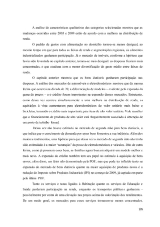 105
A análise de características qualitativas das categorias selecionadas mostrou que as
mudanças ocorridas entre 2003 e 2009 estão de acordo com a melhora na distribuição de
renda.
O padrão de gastos com alimentação no domicílio tornou-se menos desigual, ao
mesmo tempo em que para todas as faixas de renda e segmentações regionais, os alimentos
industrializados ganharam participação. Já o mercado de imóveis, conforme a hipótese que
havia sido levantada no capítulo anterior, tornou-se mais desigual: as despesas ficaram mais
concentradas, o que coaduna com a menor diversificação do gasto médio entre faixas de
renda.
O capítulo anterior mostrou que os bens duráveis ganharam participação nas
despesas. A análise dos mercados de automóveis e eletrodomésticos mostrou que da mesma
forma que ocorreu na década de 70, a diferenciação de modelos – evidente pela expansão da
gama de preços – e o crédito foram importantes na expansão desses mercados. Entretanto,
como dessa vez ocorreu simultaneamente a uma melhora na distribuição de renda, as
aquisições à vista aumentaram para eletrodomésticos de valor unitário mais baixo e
bicicletas, tornando o crédito mais importante para itens de alto valor unitário. Vale ressaltar
que o financiamento de produtos de alto valor está frequentemente associado à obtenção de
um posto de trabalho formal.
Dessa vez não houve estímulo no mercado de segunda mão para bens duráveis, o
que indica que o crescimento da demanda por esses bens fomentou a sua indústria. Além dos
maiores rendimentos, uma hipótese para que dessa vez o mercado de segunda mão não tenha
sido estimulado é a maior “saturação” da posse de eletrodomésticos e veículos. Dito de outra
forma, como já possuem esses bens, as famílias agora buscam adquirir um modelo melhor e
mais novo. A expansão do crédito também tem seu papel no estímulo à aquisição de bens
novos; além disso, um fator não demonstrado pela POF, mas que pode ter influído tanto na
expansão do mercado de bens duráveis quanto na maior aquisição de produtos novos é a
redução do Imposto sobre Produtos Industriais (IPI) no começo de 2009, já captada em parte
pela última POF.
Tanto os serviços e taxas ligados à Habitação quanto os serviços de Educação e
Saúde perderam participação na renda, enquanto os transportes públicos ganharam –
possivelmente por conta de uma elevação nos preços acima da valorização dos rendimentos.
De um modo geral, os mercados para esses serviços tornaram-se menos concentrados.
 