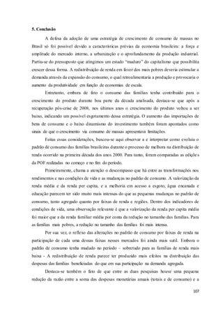 107
5. Conclusão
A defesa da adoção de uma estratégia de crescimento de consumo de massas no
Brasil só foi possível devido a características prévias da economia brasileira: a força e
amplitude do mercado interno, a urbanização e o aprofundamento da produção industrial.
Partiu-se do pressuposto que atingimos um estado “maduro” do capitalismo que possibilita
crescer dessa forma. A redistribuição de renda em favor dos mais pobres deveria estimular a
demanda através da expansão do consumo, o qual retroalimentaria a produção e provocaria o
aumento da produtividade em função de economias de escala.
Entretanto, embora de fato o consumo das famílias tenha contribuído para o
crescimento do produto durante boa parte da década analisada, destaca-se que após a
recuperação pós-crise de 2008, nos últimos anos o crescimento do produto voltou a ser
baixo, indicando um possível esgotamento dessa estratégia. O aumento das importações de
bens de consumo e o baixo dinamismo do investimento também foram apontados como
sinais de que o crescimento via consumo de massas apresentava limitações.
Feitas essas considerações, buscou-se aqui observar a e interpretar como evoluiu o
padrão de consumo das famílias brasileiras durante o processo de melhora na distribuição de
renda ocorrido na primeira década dos anos 2000. Para tanto, foram comparadas as edições
da POF realizadas no começo e no fim do período.
Primeiramente, chama a atenção o descompasso que há entre as transformações nos
rendimentos e nas condições de vida e as mudanças no padrão de consumo. A valorização da
renda média e da renda per capita, e a melhoria em acesso a esgoto, água encanada e
educação parecem ter sido muito mais intensas do que as pequenas mudanças no padrão de
consumo, tanto agregado quanto por faixas de renda e regiões. Dentro dos indicadores de
condições de vida, uma observação relevante é que a valorização da renda per capita média
foi maior que a da renda familiar média por conta da redução no tamanho das famílias. Para
as famílias mais pobres, a redução no tamanho das famílias foi mais intensa.
Por sua vez, o reflexo das alterações no padrão de consumo por faixas de renda na
participação de cada uma dessas faixas nesses mercados foi ainda mais sutil. Embora o
padrão de consumo tenha mudado no período – sobretudo para as famílias de renda mais
baixa - A redistribuição de renda parece ter produzido mais efeitos na distribuição das
despesas das famílias beneficiadas do que em sua participação na demanda agregada.
Destaca-se também o fato de que entre as duas pesquisas houve uma pequena
redução da razão entre a soma das despesas monetárias anuais (totais e de consumo) e a
 