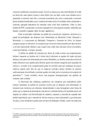 108
soma dos rendimentos monetários anuais. Era de se esperar que uma redistribuição de renda
em favor dos mais pobres levasse a dois efeitos: por um lado, como essas famílias tem a
propensão a consumir mais alta, o consumo aumentaria; por outro, a propensão a consumir
dessas famílias beneficiadas com o aumento da renda cairia. O resultado sobre a propensão a
consumir agregada dependeria da interação entre essas duas tendências. Entre as duas
edições da POF, a propensão a consumir agregada teve uma pequena redução, indicando que
durante o período o segundo efeito foi mais significativo.
Entre as principais mudanças no padrão de consumo por categorias, destacam-se a
queda da participação nas despesas com Alimentação no Domicílio, Fumo, Educação e
Recreação, e o crescimento de Habitação, Transporte e Aumento do Ativo. As demais
categorias pouco se alteraram. As categorias que cresceram foram puxadas por tipos de bens
e serviços tipicamente urbanos e que exigem uma renda mais alta para serem consumidos,
como bens duráveis e serviços pessoais.
A análise do padrão de consumo por faixas de renda revelou um comportamento
distinto: enquanto as famílias até o sétimo decil utilizaram os ganhos de renda real para
deslocar seus gastos da alimentação para outras finalidades, as famílias acima dessa faixa de
renda utilizaram esses ganhos para deslocar gastos das demais categorias para aquisição de
imóveis e veículos. Esse comportamento pode ter ocorrido tanto por mudanças de preços
relativos quanto pelo fato de que as despesas correntes dessas famílias já estavam
suficientemente diversificada e portanto ganhos de renda real se convertem em aumento do
patrimônio 47
. Como resultado, houve uma pequena homogeneização nos padrões de
consumo entre as faixas.
A observação das mudanças qualitativas nas categorias que responderam pelas
maiores mudanças no padrão de consumo revelou que as despesas com alimentação se
tornaram mais intensivas em alimentos industrializados e mais homogêneas entre faixas de
renda; que a expansão da demanda de automóveis e eletrodomésticos foi atendida através do
impulso ao crédito e da diversificação de modelos, enquanto o mercado de segunda mão
perdeu importância; que o mercado de imóveis tornou-se mais concentrado; e que tanto para
serviços e taxas domésticos quanto para serviços de Educação e Saúde, o peso na renda caiu
47
Na POF, a aquisição de veículos é contabilizada como despesade consumo (transporte) enão como aumento de ativo.
Entretanto, pelas características dos produtos e de seu mercado, não há como dissocia-los do significado de aumento do
patrimônio.
 