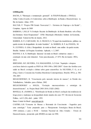 111
6.Bibliografia
BACHA, E. "Hierarquia e remuneração gerencial". In TOLIPAN,Ricardo e TINELLI,
Arthur Carlos (Coords.) A Controvérsia sobre a Distribuição de Renda e Desenvolvimen- to.
Rio de Janeiro: Zahar, 1978
BALTAR, P. “Projeto PIB Estudo Transversal 3 – Estrutura do Emprego e da Renda” ,
Campinas, Agosto de 2009
BARBOSA, L.M.L.H “A Evolução Recente da Distribuição de Renda Brasileira sob a Ótica
das Estruturas Sócio-Ocupacionais”. UFRJ. Dissertação (Mestrado) Instituto de Economia,
Universidade Federal do Rio de Janeiro, 2012.
BARROS, R. P.; CARVALHO, M.; S. FRANCO, S. “O papel das transferências públicas na
queda recente da desigualdade de renda brasileira”. In: BARROS, R. P. de; FOGUEL, M.
N.; ULYSSEA, G. (Eds.). Desigualdade de renda no Brasil: uma análise da queda recente.
Brasília: Instituto de Pesquisa Econômica Aplicada, v. 2, 2007.
BASTOS, E. K. X. Distribuição funcional da renda no Brasil: estimativas anuais e
construção de uma série trimestral. Texto para discussão, nº 1072. Rio de Janeiro: IPEA,
2012.
BERTASSO, B.F; SILVEIRA, F.G; MAGALHÃES, L.C.G.de. “Aquisição e despesa
com bens duráveis segundo as POFS de 1995-1996 e 2002-2003”. Gasto das famílias com
saúde no Brasil: evolução e debate sobre gasto catastrófico. In: SILVEIRA, F. G;. et al
(Org.). Gasto e Consumo das Famílias Brasileiras Contemporâneas. Brasília: IPEA, p. 346-
390, 2007.
BIELSCHOWSKY, R. “Crescimento pelo mercado interno de massas”, in Partido dos
Trabalhadores, Subsídios para o Debate, 2002
BIELSCHOWSKY e SOUZA, “Evolução macroeconômica e estratégia de
desenvolvimento”, in. Projeto Brasil 2003-2010, CGEE (2002)
BONELLI, R. e RAMOS, L. “Distribuição de Renda no Brasil: avaliação das tendências de
longo prazo e mudanças na desigualdade desde meados dos anos 70”, Revista de Economia
Política, vol.13 (50), abril – junho/ 1993.
Banco Central do Brasil www.bcb.gov.br
CASTRO, A.B. “Consumo de Massas e Retomada do Crescimento – Sugestões para
uma estratégia.” Texto preparado para o Planejamento Estratégico. Banco do Brasil,
1989 (mímeo), e para o INAE – Instituto Nacional de Altos Estudos – Fórum de
Desenvolvimento, promovido pelo BNDES em maio de 1990.
 