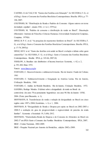 112
CASTRO, J.A & VAZ, F.M. “Gastos das Famílias com Educação”. In: SILVEIRA, F. G;. et
al (Org.). Gasto e Consumo das Famílias Brasileiras Contemporâneas. Brasília: IPEA, p. 77-
104, 2007.
COUTINHO, M. “Distribuição de Renda e Padrões de Consumo: Alguns autores em torno
da tradição cepalina”, ensaios FEE, v-1 n-1, 1979 (a)
COUTINHO, M. “Padrões de consumo e distribuição de renda no Brasil”. Dissertação
(Mestrado) –Instituto de Filosofia e Ciências Humanas, Universidade Estadual de Campinas,
Campinas, 1979(b)
DINIZ, B. P. C. et al. “As pesquisas de orçamentos familares no Brasil”. In: SILVEIRA, F.
G;. et al (Org.). Gasto e Consumo das Famílias Brasileiras Contemporâneas. Brasília: IPEA,
p. 17-74, 2007(a)
DINIZ, B.P.C et al. “Gasto das famílias com saúde no Brasil: evolução e debate sobre gasto
catastrófico”. In: SILVEIRA, F. G;. et al (Org.). Gasto e Consumo das Famílias Brasileiras
Contemporâneas. Brasília: IPEA, p. 143-66, 2007 (b)
FISHLOW, A. Brazilian size distribution of income.American Economic, v. 62, n. 2,
p. 391-402, Maio 1972.
Funcex www.funcex.org.br
FURTADO, C. Desenvolvimento e subdesenvolvimento. Rio de Janeiro: Fundo de Cultura;
1961
FURTADO, C. Subdesenvolvimento e Estagnação na América Latina. Rio de Janeiro,
Civilização Brasileira, 1968.
FURTADO, C. Análise do Modelo Brasileiro, Rio de Janeiro, Civiização Brasileira, 1972.
GANDRA, Rodrigo Mendes. O debate sobre a desigualdade de renda no Brasil: da
controvérsia dos anos 70 ao pensamento hegemônico nos anos 90. Rio de Janeiro: UFRJ,
2004. (Texto para Discussão, n. 1).
HOFFMANN, R. Transferências de renda e redução da desigualdade no Brasil em cinco
regiões entre 1997 e 2004, Econômica, v. 8, n. 1, 2006.
HOFFMAN, R “Desigualdade de Renda e Despesa per capita no Brasil em 2002-2003 e
2008-9 e avaliação do grau de progressividade e regressividade de parcelas da renda
familiar”. Economia e Sociedade 19, 3 (40); 2012.
HOFFMAN, “Elasticidades-Renda da Despesa e do Consumo de Alimentos no Brasil em
2002-3” em IPEA Gasto e Consumo das Famílias Brasileiras Contemporâneas, IPEA, 2007.
IBGE - Contas Nacionais, 2002-2009.
IBGE - Pesquisa Nacional por Amostra de Domicílios, edições 2002 a 2009.
 