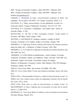 113
IBGE - Pesquisa de Orçamentos Familiares, edição 2002/2003 – Publicação 2005.
IBGE - Pesquisa de Orçamentos Familiares, edição 2008/2009 – Publicação 2010.
Ipeadata www.ipeadata.gov.br
LANGONI, C. Distribuição da renda c desenvolvimento econômico do Brasil: uma
reafirmação. Rio de Janeiro: FGV/EPGE, 1973. (Ensaios Econômicos EPGE, n° 7)
LOCATELLI, R. L. “Efeitos macroeconômicos de uma redistribuição de renda: Um
estudo para o Brasil”. Pesquisa e Planejamento Econômico, 15(1):139–170. 1985.
LOCATELLI, R. L. “Crescimento e desigualdade: Uma resenha crítica”. Revista de
Economia Política, 8. 1988.
MATSUYAMA, K. The Rise of Mass Consumption Societies. London School of
Economics and Political Science (mimeo); 2000.
MATTOSO, J. e POCHMANN, M. “Mudanças estruturais e trabalho no Brasil”.
Economia e Sociedade, no
10, Campinas, Instituto de Economia, Unicamp 1998.
MEDEIROS, C.A “High Wage Economy, Sloanism and Fordism: the American experience
during the Golden Age”, Contributions to Political Economy, CPES, 2000.
MEDEIROS, C.A “A Evolução da Composição da Demanda das Famílias Brasileiras entre
2003-2009”, dez. 2012.
MEDEIROS, C.A. (1992) Padrões de Industrialização e Ajuste Estrutural: Um Estudo
Comparativo dos Regimes Salariais em Capitalismos Tardios. São Paulo: UNICAMP. Tese
(Doutorado) Instituto de Economia, Universidade Estadual de Campinas.
Ministério do Planejamento, Orçamento e Gestão. Plano Plurianual 2004- 2007 Mensagem
Presidencial. Brasília: MP, 2003.
NERI, M. A Nova Classe Média . Rio de Janeiro, FGV/IBRE, CPS, 2008.
NERI, M. A Nova Classe Média: O Lado mais brilhante da pirâmide. Saraiva, São Paulo,
2011.
PINTO (1970) A “Heterogeneidade Estrutural e o modelo de desenvolvimento recente”. In:
SERRA, José. Cord. América Latina, ensaios de interpretação econômica. Rio de Janeiro,
Paz e Terra, 1976. p. 44-82
PINTO (1976) “Notas sobre os estilos de desenvolvimento na América Latina”. In:
BIELSCHOWSKY, R. (Org.). Cinqüenta anos de pensamento na Cepal. Rio de Janeiro:
Record, v. 2, 2000 (1976).
POCHMANN, M. Nova Classe Média? O trabalho na base da pirâmide social brasileira,
São Paulo, Boitempo Editorial 2012
 