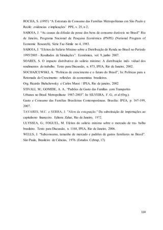 114
ROCHA, S. (1995) “A Estrutura de Consumo das Famílias Metropolitanas em São Paulo e
Recife: evidencias e implicações’ PPE, v. 25, n 2;
SABOIA, J. “As causas da difusão da posse dos bens de consumo duráveis no Brasil” Rio
de Janeiro, Programa Nacional de Pesquisa Econômica (PNPE) (National Program of
Economic Research), Série Fac-Simile no 4, 1983.
SABOIA, J. “Efeitos do Salário Mínimo sobre a Distribuição de Renda no Brasil no Período
1995/2005 – Resultados de Simulações”. Econômica, vol. 9, junho 2007.
SOARES, S. O impacto distributivo do salário mínimo: A distribuição indi- vidual dos
rendimentos do trabalho. Texto para Discussão, n. 873, IPEA, Rio de Janeiro, 2002.
SOCHAZCEWSKI, A. “Políticas de crescimento e o futuro do Brasil”, In: Políticas para a
Retomada do Crescimento: reflexões de economistas brasileiros.
Org. Ricardo Bielschowsky e Carlos Mussi / IPEA, Rio de janeiro, 2002
STIVALI, M.; GOMIDE, A. A.. “Padrões de Gasto das Famílias com Transportes
Urbanos no Brasil Metropolitano 1987-2003”. In: SILVEIRA, F. G;. et al (Org.).
Gasto e Consumo das Famílias Brasileiras Contemporâneas. Brasília: IPEA, p. 167-199,
2007.
TAVARES, M.C. e SERRA, J. "Além da estagnação." Da substituição de importações ao
capitalismo financeiro. Editora Zahar, Rio de Janeiro, 1972.
ULYSSEA, G.; FOGUEL, M. Efeitos do salário mínimo sobre o mercado de tra- balho
brasileiro. Texto para Discussão, n. 1168, IPEA, Rio de Janeiro, 2006.
WELLS, J. “Subconsumo, tamanho de mercado e padrões de gastos familiares no Brasil”.
São Paulo, Brasileiro de Ciências, 1976. (Estudos Cebrap, 17)
 