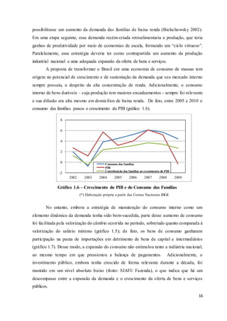 16
possibilitasse um aumento da demanda das famílias de baixa renda (Bielschowsky 2002).
Em uma etapa seguinte, essa demanda recém-criada retroalimentaria a produção, que teria
ganhos de produtividade por meio de economias de escala, formando um “ciclo virtuoso”.
Paralelamente, essa estratégia deveria ter como contrapartida um aumento da produção
industrial nacional e uma adequada expansão da oferta de bens e serviços.
A proposta de transformar o Brasil em uma economia de consumo de massas tem
origem no potencial de crescimento e de sustentação da demanda que seu mercado interno
sempre possuiu, a despeito da alta concentração de renda. Adicionalmente, o consumo
interno de bens duráveis – cuja produção tem maiores encadeamentos - sempre foi relevante
e sua difusão era alta mesmo em domicílios de baixa renda. De fato, entre 2005 e 2010 o
consumo das famílias puxou o crescimento do PIB (gráfico 1.6).
Gráfico 1.6 – Crescimento do PIB e do Consumo das Famílias
(*) Elaboração própria a partir das Contas Nacionais IBGE
No entanto, embora a estratégia de manutenção do consumo interno como um
elemento dinâmico da demanda tenha sido bem-sucedida, parte desse aumento de consumo
foi facilitada pela valorização do câmbio ocorrida no período, sobretudo quanto comparada à
valorização do salário mínimo (gráfico 1.5); de fato, os bens de consumo ganharam
participação na pauta de importações em detrimento de bens de capital e intermediários
(gráfico 1.7). Desse modo, a expansão do consumo não estimulou tanto a indústria nacional,
ao mesmo tempo em que pressionou a balança de pagamentos. Adicionalmente, o
investimento público, embora tenha crescido de forma relevante durante a década, foi
mantido em um nível absoluto baixo (fonte: SIAFI/ Fazenda), o que indica que há um
descompasso entre a expansão da demanda e o crescimento da oferta de bens e serviços
públicos.
-2
0
2
4
6
8
2002 2003 2004 2005 2006 2007 2008 2009
Consumo das famílias
PIB
Contribuição das famílias ao crescimento do PIB
 