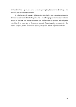 18
famílias brasileiras – geral, por faixas de renda e por regiões, bem como na distribuição dos
mercados por essas mesmas categorias.
O primeiro capítulo retoma o debate acerca das relações entre padrões de consumo e
distribuição de renda no Brasil. O segundo expõe os dados agregados acerca da evolução no
padrão de consumo das famílias brasileiras e o terceiro trata da demanda por categorias
específicas de consumo que se destacaram, seja pela alta participação nos orçamentos das
famílias ou pelas grandes modificações nessas participações durante o período analisado.
 