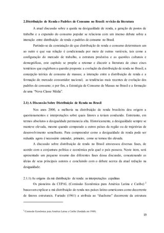 19
2.Distribuição de Renda e Padrões de Consumo no Brasil: revisão da literatura
A atual discussão sobre a queda na desigualdade de renda, a geração de postos de
trabalho e a expansão do consumo popular se relaciona com um imenso debate sobre a
interação entre distribuição de renda e padrões de consumo no Brasil.
Partindo-se da constatação de que distribuição de renda e consumo determinam um
ao outro e que sua relação é condicionada por meio de outras variáveis, tais como a
configuração do mercado de trabalho, a estrutura produtiva e as questões culturais e
demográficas, este capítulo se propõe a retomar e discutir a literatura de cinco eixos
temáticos que englobam a questão proposta: a evolução da distribuição de renda no Brasil; a
concepção teórica de consumo de massas; a interação entre a distribuição de renda e a
formação do mercado consumidor nacional; as tendências mais recentes de evolução dos
padrões de consumo; e por fim, a Estratégia de Consumo de Massas no Brasil e a formação
de uma “Nova Classe Média”.
2.1) A Discussão Sobre Distribuição de Renda no Brasil
Nos anos 2000, a melhoria na distribuição de renda brasileira deu origem a
questionamentos e interpretações sobre quais fatores a teriam conduzido. Entretanto, em
termos absolutos a desigualdade permanecia alta. Historicamente, a desigualdade sempre se
manteve elevada, mesmo quando comparado a outros países da região ou de trajetórias de
desenvolvimento semelhante. Para compreender como a desigualdade de renda pode ser
reduzida agora é necessário entender, primeiro, como se tornou tão elevada.
A discussão sobre distribuição de renda no Brasil atravessou diversas fases, de
acordo com a conjuntura política e econômica pela qual o país passava. Neste item, será
apresentado um pequeno resumo das diferentes fases dessa discussão, concatenando as
ideias de seus principais autores e concluindo com o debate acerca da atual redução na
desigualdade.
2.1.1) As origens da má distribuição de renda: as interpretações cepalinas
Os pioneiros da CEPAL (Comissão Econômica para América Latina e Caribe) 2
buscavam explicar a má distribuição de renda nos países latino-americanos como decorrente
de fatores estruturais. Furtado (1961) a atribuía ao “dualismo” decorrente da estrutura
2
Comissão Econômica para América Latina e Caribe (fundada em 1948).
 