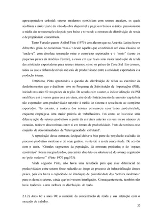 20
agroexportadora colonial: setores modernos coexistiam com setores arcaicos, os quais
acolhiam a maior parte da mão-de-obra disponível e pagavam baixos salários, pressionando
a média das remunerações do país para baixo e tornando a estrutura de distribuição de renda
e de propriedade concentrada.
Tanto Furtado quanto Aníbal Pinto (1970) consideram que na América Latina houve
diferentes graus de economias “duais”: desde aquelas que constituíam um caso clássico de
“enclave”, com absoluta separação entre o complexo exportador e o “resto” (como os
pequenos países da América Central), a casos em que havia uma maior irradiação da renda
das atividades exportadoras para setores internos, como os países do Cone Sul. Em comum,
todos os casos tinham desníveis radicais de produtividade entre a atividade exportadora e a
produção interna.
Entretanto, Pinto aprofundou a questão da distribuição de renda ao examinar os
desdobramentos que o dualismo teve no Programa de Substituição de Importações (PSI),
iniciado nos anos 50 nos países da região. De acordo com o autor, a industrialização via PSI
modificou em diversos graus essa estrutura, através do fortalecimento de um setor capitalista
não exportador com produtividade superior à média do sistema e semelhante ao complexo
exportador. No entanto, a maioria dos setores permanecia com baixa produtividade,
enquanto empregava uma maior parcela de trabalhadores. Era como se houvesse uma
diferenciação de setores produtivos a partir da estrutura anterior em um maior número de
camadas, também descontínuas entre si em termos de produtividade. Pinto denominou esse
conjunto de descontinuidades de “heterogeneidade estrutural”.
A reprodução dessa estrutura desigual deixava boa parte da população excluída do
processo produtivo moderno e de seus ganhos, mantendo a renda concentrada. De acordo
com o autor, “Grandes segmentos da população, da estrutura produtiva e do ‘espaço
econômico’ foram marginalizados, em caráter absoluto ou substancial, do avanço registrado
no ‘polo moderno’” (Pinto 1970 pag.575).
Ainda segundo Pinto, não havia uma tendência para que esse diferencial de
produtividades entre setores fosse reduzido ao longo do processo de industrialização desses
países, pois era baixa a capacidade de irradiação de produtividade dos “setores modernos”
para os demais setores, ainda que estivessem interligados. Consequentemente, também não
havia tendência a uma melhora na distribuição de renda.
2.1.2) Anos 60 a anos 90: o aumento da concentração de renda e sua interação com o
mercado de trabalho.
 
